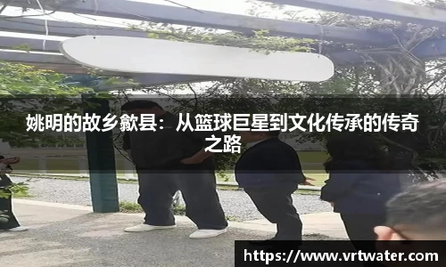 姚明的故乡歙县：从篮球巨星到文化传承的传奇之路