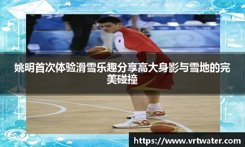 姚明首次体验滑雪乐趣分享高大身影与雪地的完美碰撞