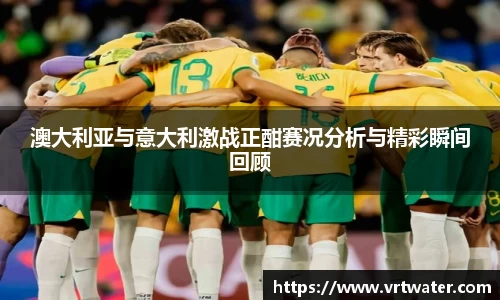 澳大利亚与意大利激战正酣赛况分析与精彩瞬间回顾