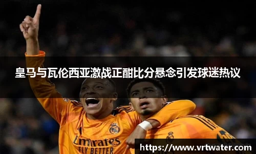 皇马与瓦伦西亚激战正酣比分悬念引发球迷热议