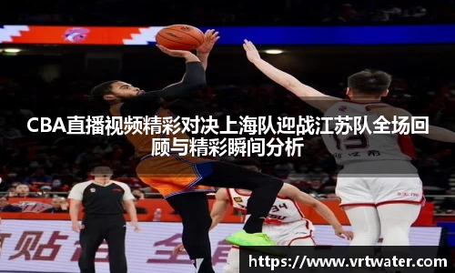 CBA直播视频精彩对决上海队迎战江苏队全场回顾与精彩瞬间分析